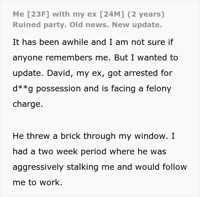 Screenshot of an update post: Me [23F] with my ex [24M] (2 years). Ruined party. Old news. New update. It has been awhile and I am not sure if anyone remembers me. But I wanted to update. David, my ex, got arrested for d**g possession and is facing a felony charge. He threw a brick through my window. I had a two week period where he was aggressively stalking me and would follow me to work. Friends save woman's life from further misery by breaking up with childish BF.