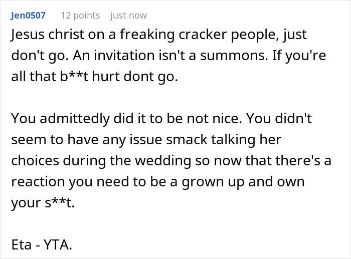 A screenshot showing a Reddit comment that says Jesus Christ on a freaking cracker people, just dont go. An invitation isnt a summons. If you're all that bt hurt dont go. You admittedly did it to be not nice. You didn't seem to have any issue smack talking her choices during the wedding so now that there's a reaction you need to be a grown up and own your st. Eta - YTA.