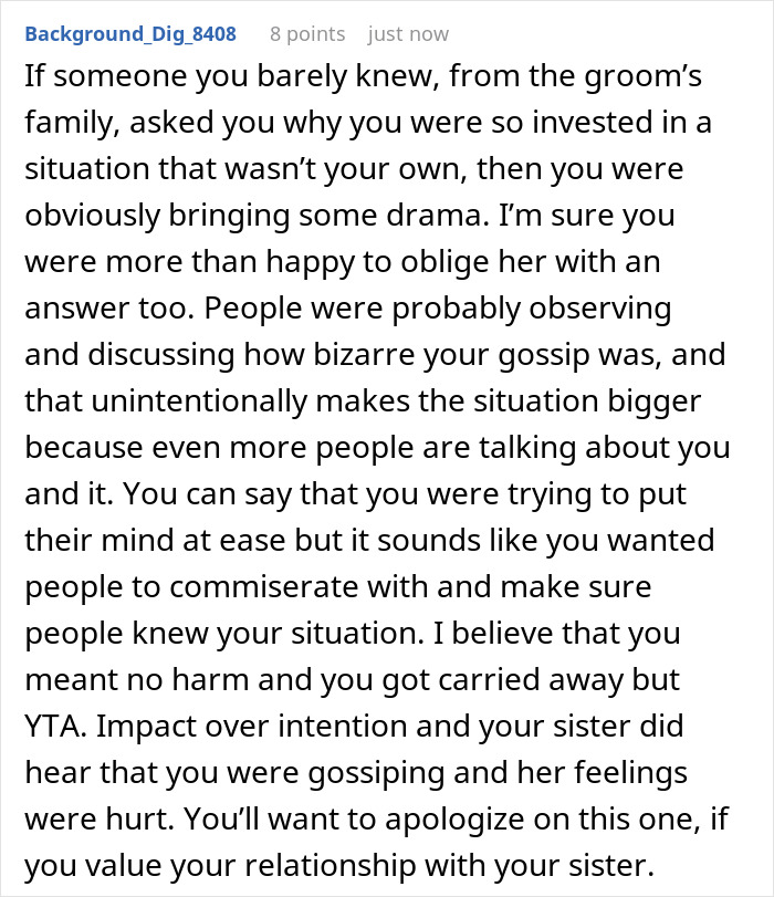 A screenshot showing a Reddit comment that says If someone you barely knew, from the grooms family, asked you why you were so invested in a situation that wasnt your own, then you were obviously bringing some drama. Im sure you were more than happy to oblige her with an answer too. People were probably observing and discussing how bizarre your gossip was, and that unintentionally makes the situation bigger because even more people are talking about you and it. You can say that you were trying to put their mind at ease but it sounds like you wanted people to commiserate with and make sure people knew your situation. I believe that you meant no harm and you got carried away but YTA. Impact over intention and your sister did hear that you were gossiping and her feelings were hurt. Youll want to apologize on this one, if you value your relationship with your sister.