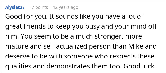 Screenshot of a comment: Good for you. It sounds like you have a lot of great friends to keep you busy and your mind off him. You seem to be a much stronger, more mature and self actualized person than Mike and deserve to be with someone who respects these qualities and demonstrates them too. Good luck. Friends save woman's life from further misery by breaking up with childish BF. Screenshot of a comment: Good for you. It sounds like you have a lot of great friends to keep you busy and your mind off him. You seem to be a much stronger, more mature and self actualized person than Mike and deserve to be with someone who respects these qualities and demonstrates them too. Good luck. Friends save woman's life from further misery by breaking up with childish BF.