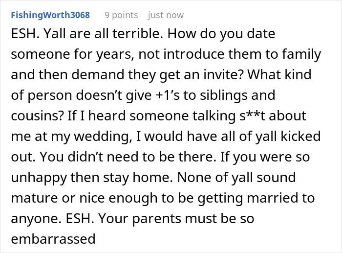 A screenshot showing a Reddit comment that says ESH. Yall are all terrible. How do you date someone for years, not introduce them to family and then demand they get an invite? What kind of person doesn't give +1's to siblings and cousins? If I heard someone talking st about me at my wedding, I would have all of yall kicked out. You didn't need to be there. If you were so unhappy then stay home. None of yall sound mature or nice enough to be getting married to anyone. ESH. Your parents must be so embarrassed.