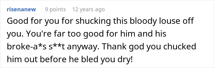 Screenshot of a comment: Good for you for shucking this bloody louse off you. You're far too good for him and his broke-a*s s**t anyway. Thank god you chucked him out before he bled you dry! Friends save woman's life from further misery by breaking up with childish BF. Screenshot of a comment: Good for you for shucking this bloody louse off you. You're far too good for him and his broke-a*s s**t anyway. Thank god you chucked him out before he bled you dry! Friends save woman's life from further misery by breaking up with childish BF.