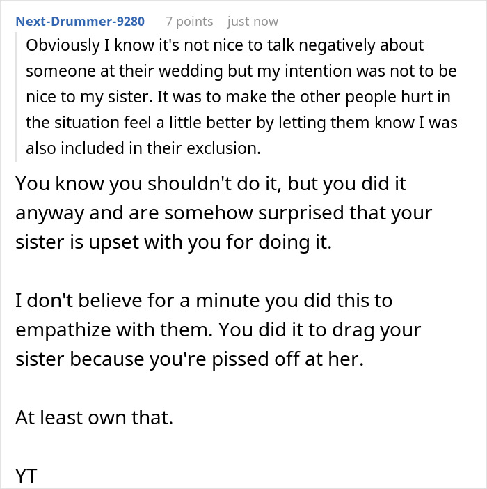 A screenshot showing a Reddit comment that says Obviously I know its not nice to talk negatively about someone at their wedding but my intention was not to be nice to my sister. It was to make the other people hurt in the situation feel a little better by letting them know I was also included in their exclusion. You know you shouldn't do it, but you did it anyway and are somehow surprised that your sister is upset with you for doing it. I don't believe for a minute you did this to empathize with them. You did it to drag your sister because youre pissed off at her. At least own that. YT.