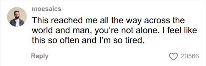 A social media comment from moesaics showing support: This reached me all the way across the world and man, you're not alone. I feel like this so often and I'm so tired, acknowledging the lonely man's tough truth. A social media comment from moesaics showing support: This reached me all the way across the world and man, you're not alone. I feel like this so often and I'm so tired, acknowledging the lonely man's tough truth.