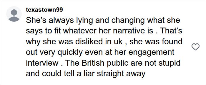 A social media comment from texastown99 about Meghan Markle's alleged lies regarding her upbringing. The comment claims she is always lying and changing her narrative, stating she was disliked in the UK. A social media comment from texastown99 about Meghan Markle's alleged lies regarding her upbringing. The comment claims she is always lying and changing her narrative, stating she was disliked in the UK.