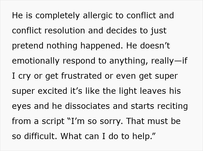 Screenshot of text: He is completely allergic to conflict and conflict resolution and decides to just pretend nothing happened. He doesnt emotionally respond to anything, really if I cry or get frustrated or even get super super excited its like the light leaves his eyes and he dissociates and starts reciting from a script Im so sorry. That must be so difficult. What can I do to help. This depicts a husband's emotional avoidance in a pregnant relationship. Screenshot of text: He is completely allergic to conflict and conflict resolution and decides to just pretend nothing happened. He doesnt emotionally respond to anything, really if I cry or get frustrated or even get super super excited its like the light leaves his eyes and he dissociates and starts reciting from a script Im so sorry. That must be so difficult. What can I do to help. This depicts a husband's emotional avoidance in a pregnant relationship.