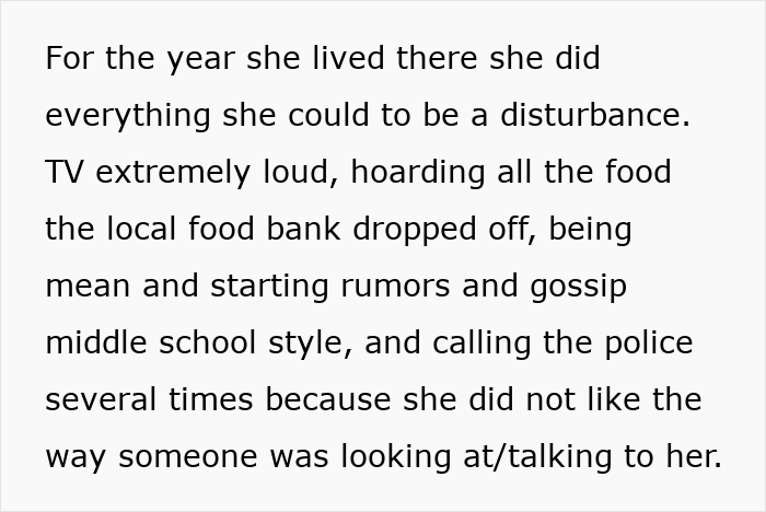 Screenshot of text: For the year she lived there she did everything she could to be a disturbance. TV extremely loud, hoarding all the food the local food bank dropped off, being mean and starting rumors and gossip middle school style, and calling the police several times because she did not like the way someone was looking at/talking to her. Screenshot of text: For the year she lived there she did everything she could to be a disturbance. TV extremely loud, hoarding all the food the local food bank dropped off, being mean and starting rumors and gossip middle school style, and calling the police several times because she did not like the way someone was looking at/talking to her.