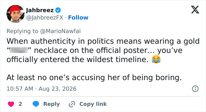 A tweet with the text: When authenticity in politics means wearing a gold s*** necklace on the official poster... you've officially entered the wildest timeline. At least no one's accusing her of being boring. From Jahbreez with profile picture of a young man wearing a red cap. A tweet with the text: When authenticity in politics means wearing a gold s*** necklace on the official poster... you've officially entered the wildest timeline. At least no one's accusing her of being boring. From Jahbreez with profile picture of a young man wearing a red cap.