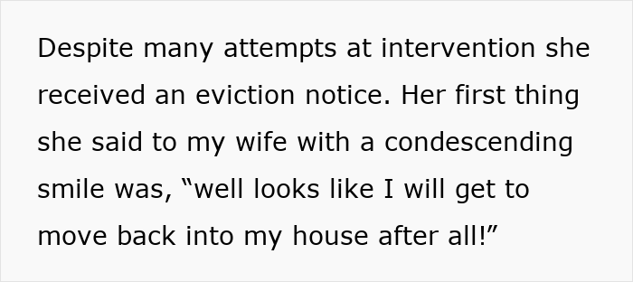 Screenshot of text: Despite many attempts at intervention she received an eviction notice. Her first thing she said to my wife with a condescending smile was, 'well looks like I will get to move back into my house after all!' Screenshot of text: Despite many attempts at intervention she received an eviction notice. Her first thing she said to my wife with a condescending smile was, 'well looks like I will get to move back into my house after all!'