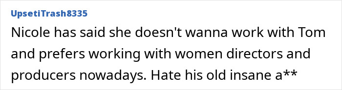 A comment about Nicole Kidman not wanting to work with Tom Cruise again, responding to a Days of Thunder sequel rant. A comment about Nicole Kidman not wanting to work with Tom Cruise again, responding to a Days of Thunder sequel rant.