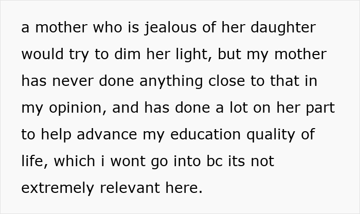 Text snippet: a mother who is jealous of her daughter would try to dim her light, but my mother has never done anything close to that in my opinion, and has done a lot on her part to help advance my education quality of life, which i wont go into bc its not extremely relevant here. This shows a mother-daughter bond. Text snippet: a mother who is jealous of her daughter would try to dim her light, but my mother has never done anything close to that in my opinion, and has done a lot on her part to help advance my education quality of life, which i wont go into bc its not extremely relevant here. This shows a mother-daughter bond.