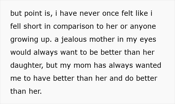 Text snippet: but point is, i have never once felt like i fell short in comparison to her or anyone growing up. a jealous mother in my eyes would always want to be better than her daughter, but my mom has always wanted me to have better than her and do better than her. This shows a mother-daughter bond. Text snippet: but point is, i have never once felt like i fell short in comparison to her or anyone growing up. a jealous mother in my eyes would always want to be better than her daughter, but my mom has always wanted me to have better than her and do better than her. This shows a mother-daughter bond.