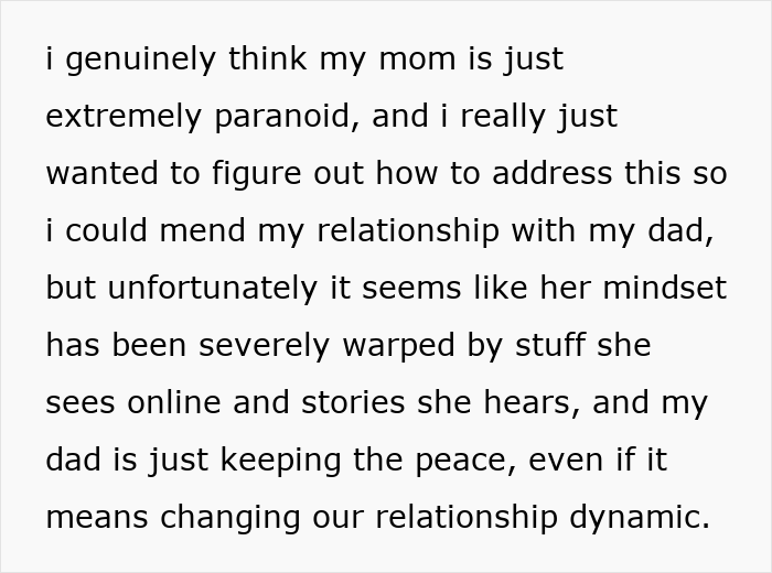 Text snippet: i genuinely think my mom is just extremely paranoid, and i really just wanted to figure out how to address this so i could mend my relationship with my dad, but unfortunately it seems like her mindset has been severely warped by stuff she sees online and stories she hears, and my dad is just keeping the peace, even if it means changing our relationship dynamic. This shows a father-daughter bond. Text snippet: i genuinely think my mom is just extremely paranoid, and i really just wanted to figure out how to address this so i could mend my relationship with my dad, but unfortunately it seems like her mindset has been severely warped by stuff she sees online and stories she hears, and my dad is just keeping the peace, even if it means changing our relationship dynamic. This shows a father-daughter bond.