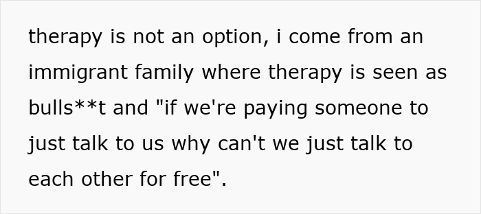 Text snippet: therapy is not an option, i come from an immigrant family where therapy is seen as bulls**t and if we're paying someone to just talk to us why can't we just talk to each other for free. This shows the difficulty of maintaining a father-daughter bond. Text snippet: therapy is not an option, i come from an immigrant family where therapy is seen as bulls**t and if we're paying someone to just talk to us why can't we just talk to each other for free. This shows the difficulty of maintaining a father-daughter bond.
