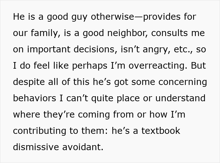 Screenshot of text: He is a good guy otherwise provides for our family, is a good neighbor, consults me on important decisions, isnt angry, etc., so I do feel like perhaps Im overreacting. But despite all of this hes got some concerning behaviors I cant quite place or understand where theyre coming from or how Im contributing to them: hes a textbook dismissive avoidant. This reveals concerns in a pregnant relationship. Screenshot of text: He is a good guy otherwise provides for our family, is a good neighbor, consults me on important decisions, isnt angry, etc., so I do feel like perhaps Im overreacting. But despite all of this hes got some concerning behaviors I cant quite place or understand where theyre coming from or how Im contributing to them: hes a textbook dismissive avoidant. This reveals concerns in a pregnant relationship.