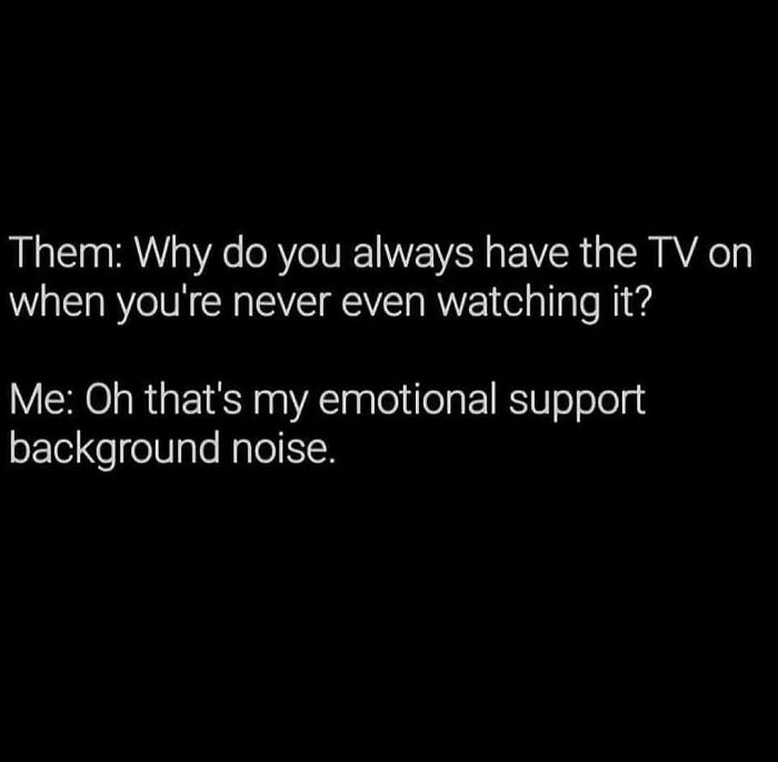 A meme queen post with white text on a black background, stating, Them: Why do you always have the TV on when you're never even watching it? Me: Oh that's my emotional support background noise.