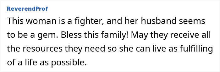 An online comment from ReverendProf says, This woman is a fighter, and her husband seems to be a gem. Bless this family! May they receive all the resources they need so she can live as fulfilling of a life as possible, relating to the strength athlete.