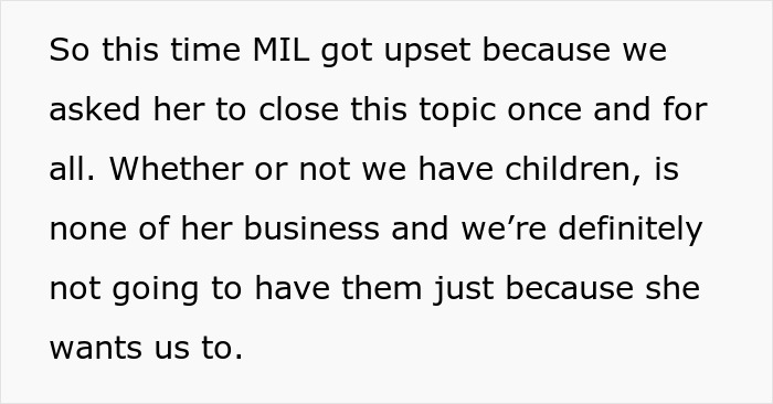 Text snippet: So this time MIL got upset because we asked her to close this topic once and for all. Whether or not we have children, is none of her business and we're definitely not going to have them just because she wants us to. Text snippet: So this time MIL got upset because we asked her to close this topic once and for all. Whether or not we have children, is none of her business and we're definitely not going to have them just because she wants us to.
