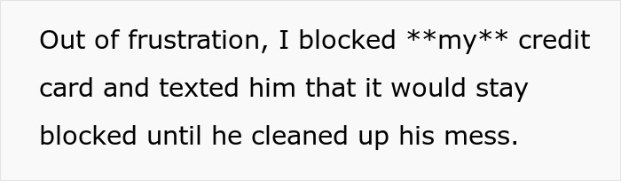 Text explicitly stating a woman blocked her credit card to teach her fiancé a lesson about cleaning up his mess. Text explicitly stating a woman blocked her credit card to teach her fiancé a lesson about cleaning up his mess.