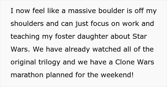 A white background with black text stating I now feel like a massive boulder is off my shoulders and can just focus on work and teaching my foster daughter about Star Wars. We have already watched all of the original trilogy and we have a Clone Wars marathon planned for the weekend!