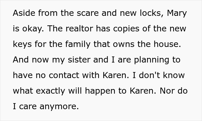 A white background with black text stating Aside from the scare and new locks, Mary is okay. The realtor has copies of the new keys for the family that owns the house. And now my sister and I are planning to have no contact with Karen. I don't know what exactly will happen to Karen. Nor do I care anymore.