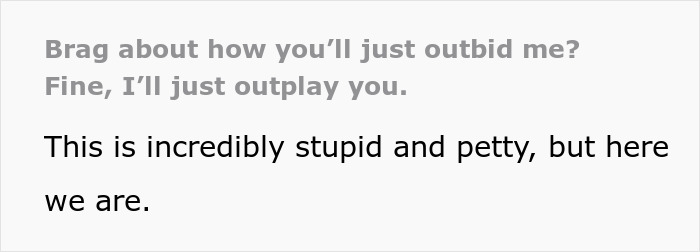 Text snippet: Brag about how you'll just outbid me? Fine, I'll just outplay you. This is incredibly stupid and petty. Text snippet: Brag about how you'll just outbid me? Fine, I'll just outplay you. This is incredibly stupid and petty.