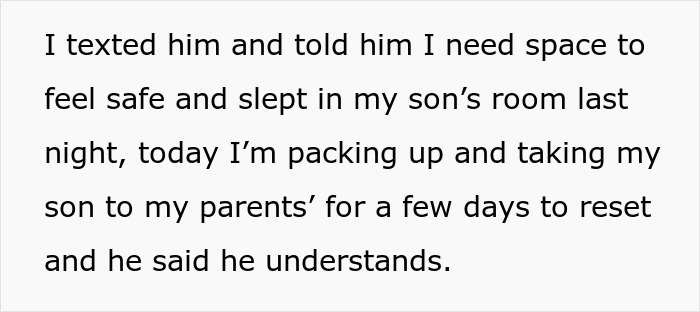 Screenshot of text: I texted him and told him I need space to feel safe and slept in my sons room last night, today Im packing up and taking my son to my parents for a few days to reset and he said he understands. This text describes a pregnant woman seeking space in her relationship. Screenshot of text: I texted him and told him I need space to feel safe and slept in my sons room last night, today Im packing up and taking my son to my parents for a few days to reset and he said he understands. This text describes a pregnant woman seeking space in her relationship.