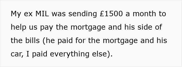 A woman's ex MIL sent £1500 monthly to help pay the mortgage and bills, until her jobless ex-husband ruined her life. A woman's ex MIL sent £1500 monthly to help pay the mortgage and bills, until her jobless ex-husband ruined her life.