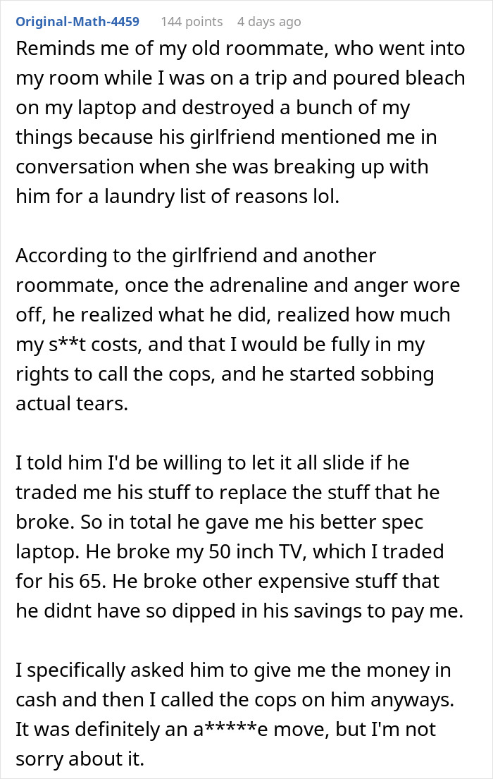 Reddit user comment: Reminds me of my old roommate, who went into my room while I was on a trip and poured bleach on my laptop and destroyed a bunch of my things. Roommate destroyed home. Reddit user comment: Reminds me of my old roommate, who went into my room while I was on a trip and poured bleach on my laptop and destroyed a bunch of my things. Roommate destroyed home.