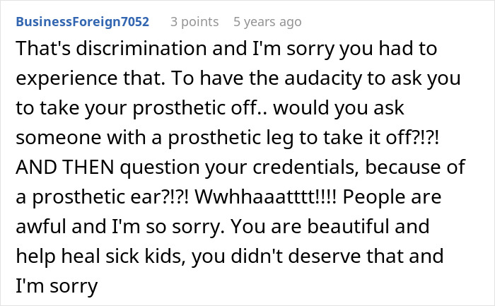 A comment from BusinessForeign7052 reading, That’s discrimination and I’m sorry you had to experience that. To have the audacity to ask you to take your prosthetic off.. would you ask someone with a prosthetic leg to take it off?!?! AND THEN question your credentials, because of a prosthetic ear?!?! Wwhhaaattt!!!! People are awful and I’m so sorry. You are beautiful and help heal sick kids, you didn’t deserve that and I’m sorry. The comment has 3 points and was posted 5 years ago, about a medical worker's prosthetic ear. A comment from BusinessForeign7052 reading, That’s discrimination and I’m sorry you had to experience that. To have the audacity to ask you to take your prosthetic off.. would you ask someone with a prosthetic leg to take it off?!?! AND THEN question your credentials, because of a prosthetic ear?!?! Wwhhaaattt!!!! People are awful and I’m so sorry. You are beautiful and help heal sick kids, you didn’t deserve that and I’m sorry. The comment has 3 points and was posted 5 years ago, about a medical worker's prosthetic ear.