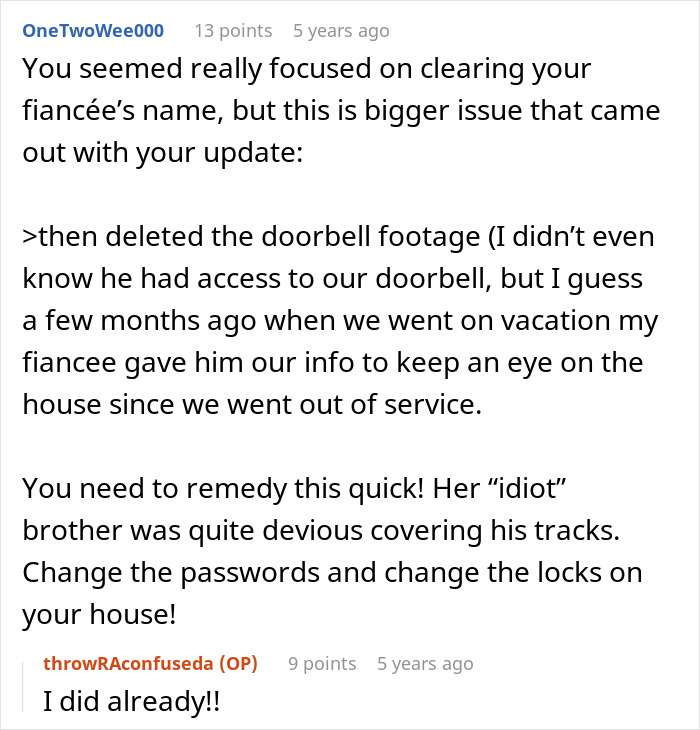 A social media comment advising a man to change passwords and locks after discovering his fiancée's brother accessed the doorbell footage and took a fancy laptop. A social media comment advising a man to change passwords and locks after discovering his fiancée's brother accessed the doorbell footage and took a fancy laptop.