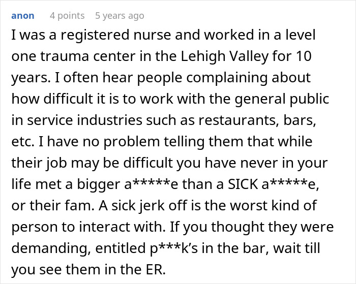 A comment from anon reading, I was a registered nurse and worked in a level one trauma center in the Lehigh Valley for 10 years. I often hear people complaining about how difficult it is to work with the general public in service industries such as restaurants, bars, etc. I have no problem telling them that while their job may be difficult you have never in your life met a bigger a*****e than a SICK a*****e, or their fam. A sick jerk off is the worst kind of person to interact with. If you thought they were demanding, entitled p***k’s in the bar, wait till you see them in the ER. The comment has 4 points and was posted 5 years ago, about a medical worker's prosthetic ear. A comment from anon reading, I was a registered nurse and worked in a level one trauma center in the Lehigh Valley for 10 years. I often hear people complaining about how difficult it is to work with the general public in service industries such as restaurants, bars, etc. I have no problem telling them that while their job may be difficult you have never in your life met a bigger a*****e than a SICK a*****e, or their fam. A sick jerk off is the worst kind of person to interact with. If you thought they were demanding, entitled p***k’s in the bar, wait till you see them in the ER. The comment has 4 points and was posted 5 years ago, about a medical worker's prosthetic ear.