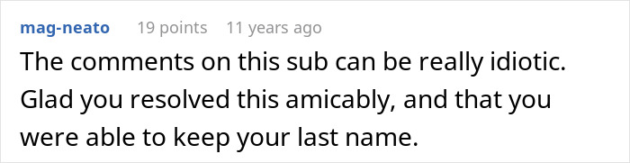 A hilariously awkward comment saying, The comments on this sub can be really idiotic. Glad you resolved this amicably, and that you were able to keep your last name. A hilariously awkward comment saying, The comments on this sub can be really idiotic. Glad you resolved this amicably, and that you were able to keep your last name.