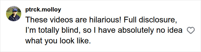 A social media comment reading, These videos are hilarious! Full disclosure, I'm totally blind, so I have absolutely no idea what you look like, for news anchor comments. A social media comment reading, These videos are hilarious! Full disclosure, I'm totally blind, so I have absolutely no idea what you look like, for news anchor comments.
