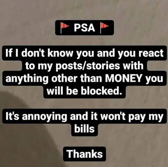 Entitled folks: Text that reads PSA, If I don't know you and you react to my posts/stories with anything other than MONEY you will be blocked. It's annoying and it won't pay my bills Thanks.