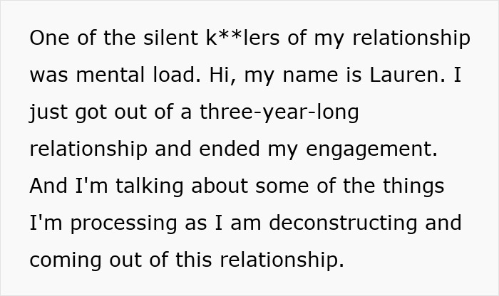 Text snippet: One of the silent k**lers of my relationship was mental load. Hi, my name is Lauren. I just got out of a three-year-long relationship and ended my engagement. And Im talking about some of the things Im processing as I am deconstructing and coming out of this relationship. Text snippet: One of the silent k**lers of my relationship was mental load. Hi, my name is Lauren. I just got out of a three-year-long relationship and ended my engagement. And Im talking about some of the things Im processing as I am deconstructing and coming out of this relationship.