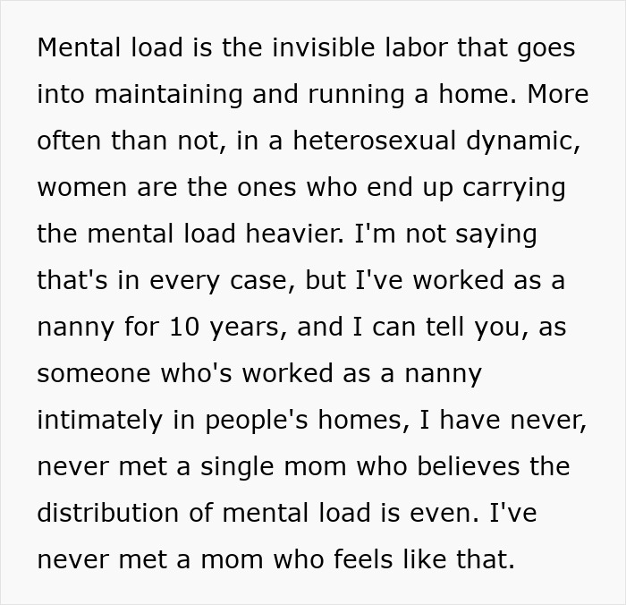 Text snippet: Mental load is the invisible labor that goes into maintaining and running a home. More often than not, in a heterosexual dynamic, women are the ones who end up carrying the mental load heavier. Im not saying thats in every case, but Ive worked as a nanny for 10 years, and I can tell you, as someone whos worked as a nanny intimately in peoples homes, I have never, never met a single mom who believes the distribution of mental load is even. Ive never met a mom who feels like that. Text snippet: Mental load is the invisible labor that goes into maintaining and running a home. More often than not, in a heterosexual dynamic, women are the ones who end up carrying the mental load heavier. Im not saying thats in every case, but Ive worked as a nanny for 10 years, and I can tell you, as someone whos worked as a nanny intimately in peoples homes, I have never, never met a single mom who believes the distribution of mental load is even. Ive never met a mom who feels like that.