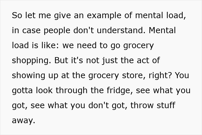 Text snippet: So let me give an example of mental load, in case people dont understand. Mental load is like: we need to go grocery shopping. But its not just the act of showing up at the grocery store, right? You gotta look through the fridge, see what you got, see what you dont got, throw stuff away. Text snippet: So let me give an example of mental load, in case people dont understand. Mental load is like: we need to go grocery shopping. But its not just the act of showing up at the grocery store, right? You gotta look through the fridge, see what you got, see what you dont got, throw stuff away.