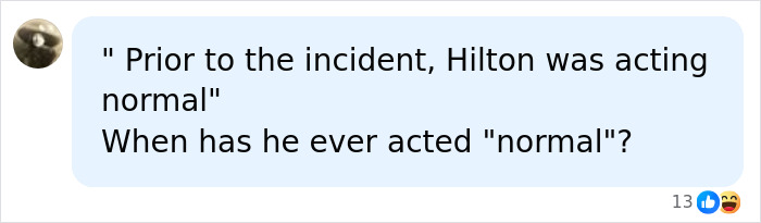 A social media comment questioning Perez Hilton's behavior prior to an incident, asking when he has ever acted normal. A social media comment questioning Perez Hilton's behavior prior to an incident, asking when he has ever acted normal.