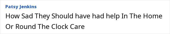Text: How Sad They Should have had help In The Home Or Round The Clock Care. Woman arrested after husband passed away.