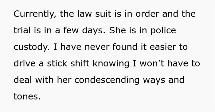 Text snippet: Currently, the law suit is in order and the trial is in a few days. She is in police custody. I have never found it easier to drive a stick shift knowing I won't have to deal with her condescending ways and tones. This text relates to a Karen losing a lawsuit and police involvement with a keyed car incident.