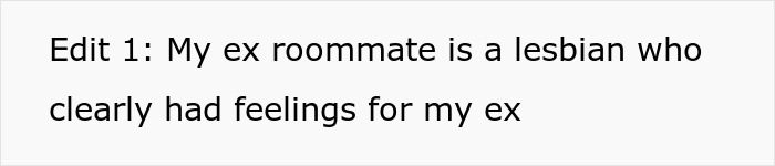 A screenshot of text: Edit 1: My ex roommate is a lesbian who clearly had feelings for my ex. A screenshot of text: Edit 1: My ex roommate is a lesbian who clearly had feelings for my ex.