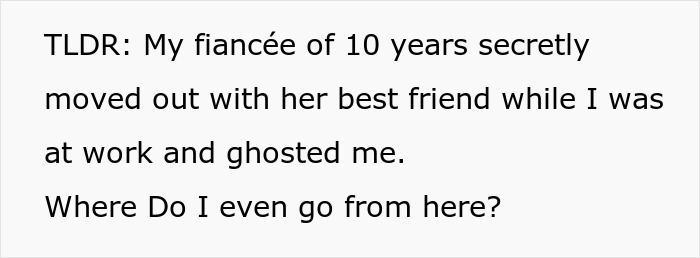 A screenshot of text: TLDR: My fiancée of 10 years secretly moved out with her best friend while I was at work and ghosted me. Where Do I even go from here? A screenshot of text: TLDR: My fiancée of 10 years secretly moved out with her best friend while I was at work and ghosted me. Where Do I even go from here?