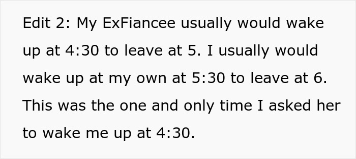 A screenshot of text: Edit 2: My ExFiancee usually would wake up at 4:30 to leave at 5. I usually would wake up at my own at 5:30 to leave at 6. This was the one and only time I asked her to wake me up at 4:30. A screenshot of text: Edit 2: My ExFiancee usually would wake up at 4:30 to leave at 5. I usually would wake up at my own at 5:30 to leave at 6. This was the one and only time I asked her to wake me up at 4:30.