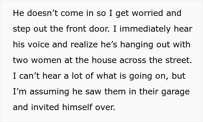 Screenshot of text: He doesnt come in so I get worried and step out the front door. I immediately hear his voice and realize hes hanging out with two women at the house across the street. I cant hear a lot of what is going on, but Im assuming he saw them in their garage and invited himself over. This text describes a wife overhearing her hubby flirting, leading to a marriage breaking point.