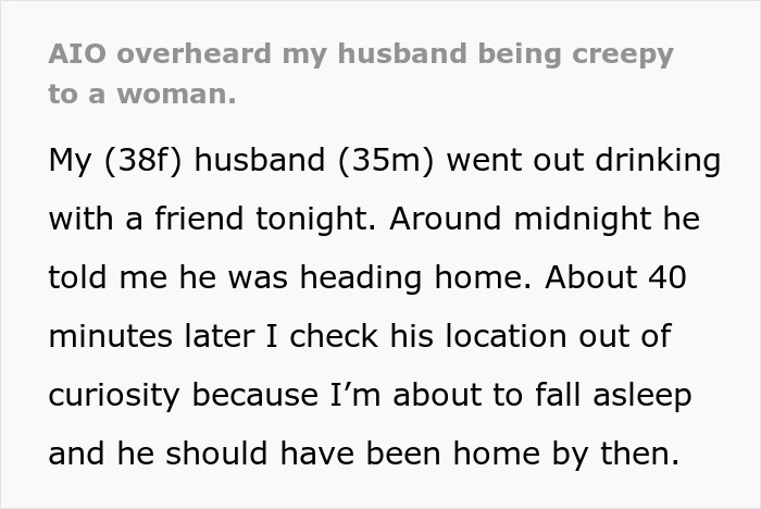 Screenshot of text: AIO overheard my husband being creepy to a woman. My (38f) husband (35m) went out drinking with a friend tonight. Around midnight he told me he was heading home. About 40 minutes later I check his location out of curiosity because Im about to fall asleep and he should have been home by then. This text describes a wife overhearing her hubby flirting, leading to a marriage breaking point.