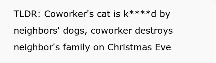 TLDR: Coworkers cat k****d by neighbors dogs, coworker destroys neighbors family. Neighbors ignore warnings. TLDR: Coworkers cat k****d by neighbors dogs, coworker destroys neighbors family. Neighbors ignore warnings.