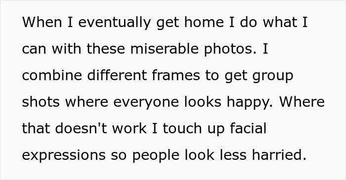 Text about a photographer's revenge: When I eventually get home I do what I can with these miserable photos. I combine different frames to get group shots where everyone looks happy. Where that doesn't work I touch up facial expressions so people look less harried. Text about a photographer's revenge: When I eventually get home I do what I can with these miserable photos. I combine different frames to get group shots where everyone looks happy. Where that doesn't work I touch up facial expressions so people look less harried.