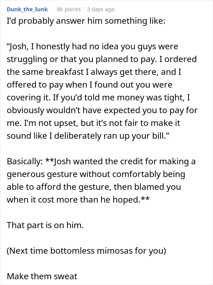 Man's BIL invites him to breakfast and secretly pays, then blames him for ordering expensive food. This is an example of a reddit comment section. The first image displays a reddit user's comment, where they suggest a response to the Brother-in-law (BIL). They mention that the BIL blamed him for ordering expensive food and wanted credit for a generous gesture he couldn't afford. Man's BIL invites him to breakfast and secretly pays, then blames him for ordering expensive food. This is an example of a reddit comment section. The first image displays a reddit user's comment, where they suggest a response to the Brother-in-law (BIL). They mention that the BIL blamed him for ordering expensive food and wanted credit for a generous gesture he couldn't afford.