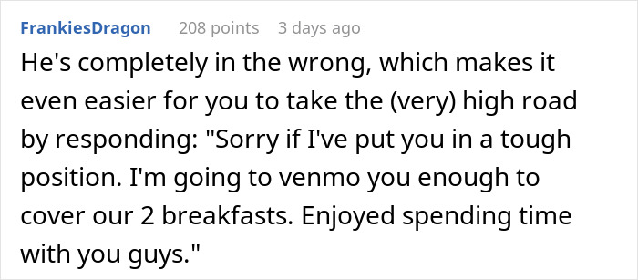 Man's BIL invites him to breakfast and secretly pays, then blames him for ordering expensive food. This is an example of a reddit comment section. The fifth image displays a reddit user's comment, saying that the BIL is wrong. The user suggests offering to Venmo him for the breakfast to take the high road. Man's BIL invites him to breakfast and secretly pays, then blames him for ordering expensive food. This is an example of a reddit comment section. The fifth image displays a reddit user's comment, saying that the BIL is wrong. The user suggests offering to Venmo him for the breakfast to take the high road.